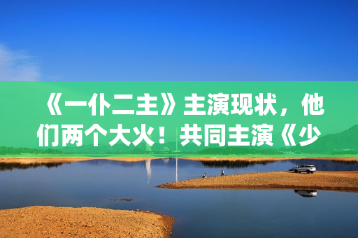 《一仆二主》主演现状，他们两个大火！共同主演《少年派》(《一仆二主》主题曲)
