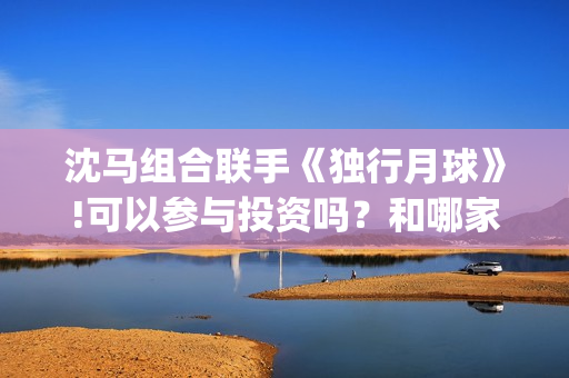沈马组合联手《独行月球》!可以参与投资吗？和哪家公司认购份额？(沈马组合项链)