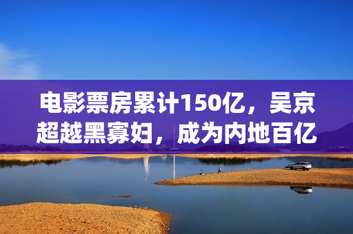 电影票房累计150亿，吴京超越黑寡妇，成为内地百亿影人榜第一(电影票房累计)