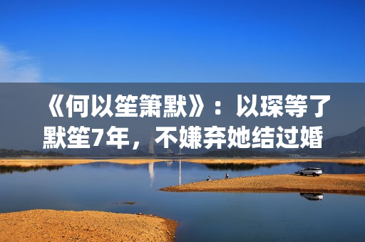 《何以笙箫默》：以琛等了默笙7年，不嫌弃她结过婚，真是好男人(《何以笙箫默》电影)