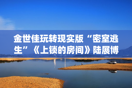 金世佳玩转现实版“密室逃生”《上锁的房间》陆展博长大了(我要看金世佳的)