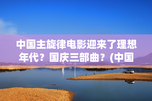 中国主旋律电影迎来了理想年代？国庆三部曲？(中国主旋律电影的特点)
