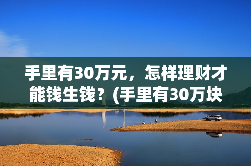 手里有30万元，怎样理财才能钱生钱？(手里有30万块钱)
