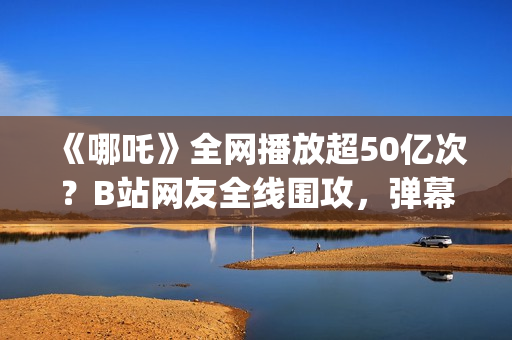 《哪吒》全网播放超50亿次？B站网友全线围攻，弹幕爆满屏幕？(《哪吒》电视剧)