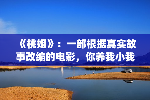 《桃姐》：一部根据真实故事改编的电影，你养我小我养你老(桃姐原名)