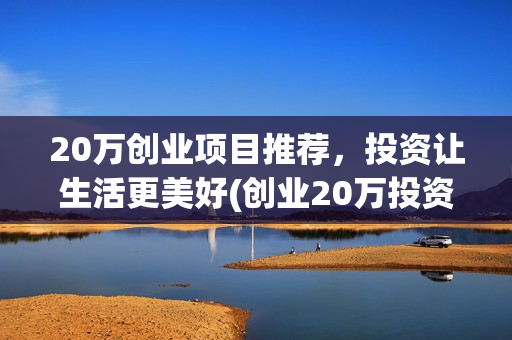 20万创业项目推荐,投资让生活更美好(创业20万投资项目) 20万创业项目推荐,投资让生活更美好(创业20万投资项目)