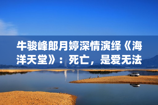 牛骏峰郎月婷深情演绎《海洋天堂》：死亡，是爱无法逾越的鸿沟(牛骏峰歌曲视频)