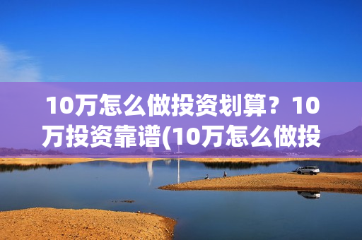 10万怎么做投资划算？10万投资靠谱(10万怎么做投资生意)