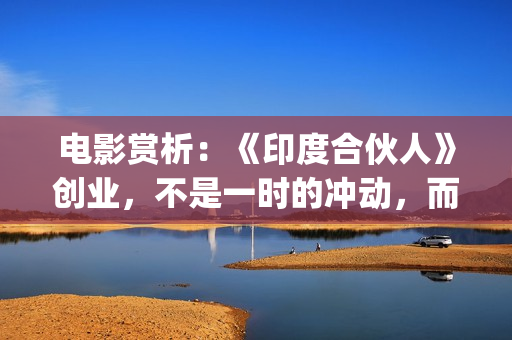 电影赏析：《印度合伙人》创业，不是一时的冲动，而是一种持续的情怀。(印度电影中印)