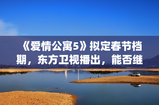 《爱情公寓5》拟定春节档期，东方卫视播出，能否继续笑傲收视率(爱情公寓5高清免费观看)