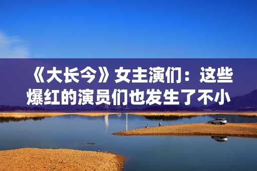 《大长今》女主演们：这些爆红的演员们也发生了不小的变化。(《大长今》女主角是谁)