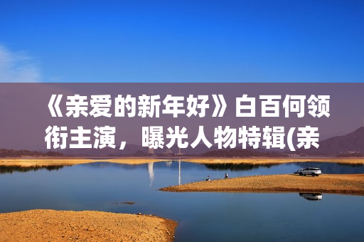 《亲爱的新年好》白百何领衔主演，曝光人物特辑(亲爱的新年好演员表)