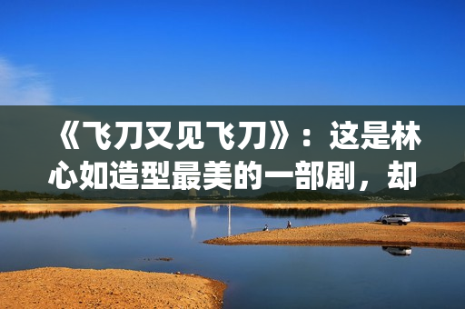 《飞刀又见飞刀》：这是林心如造型最美的一部剧，却很少有人看过(飞刀又见飞刀张智霖版免费观看)