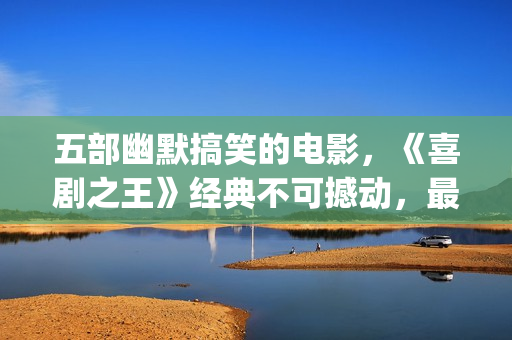 五部幽默搞笑的电影，《喜剧之王》经典不可撼动，最后一部笑崩了(五部幽默搞笑的电影)