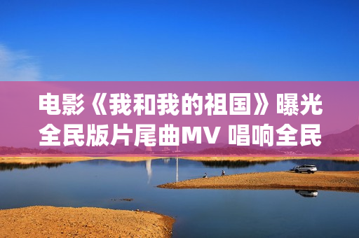 电影《我和我的祖国》曝光全民版片尾曲MV 唱响全民对祖国的爱(电影我和我的连长)