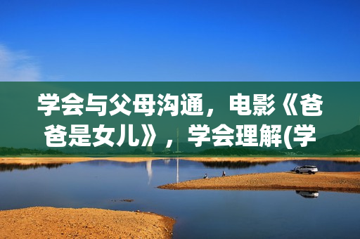 学会与父母沟通，电影《爸爸是女儿》，学会理解(学会与父母沟通的英文)