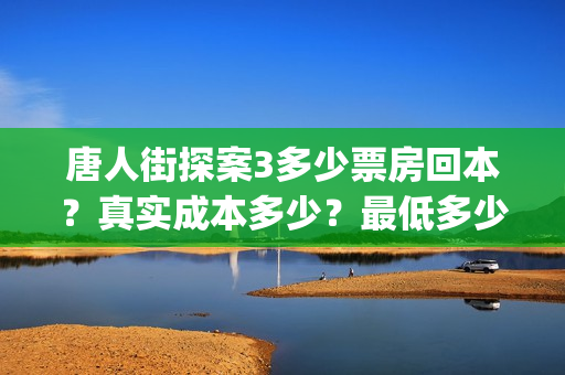 唐人街探案3多少票房回本？真实成本多少？最低多少钱可以投资(唐人街探案3多久上映)