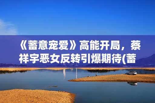 《蓄意宠爱》高能开局，蔡祥宇恶女反转引爆期待(蓄意爱你by)