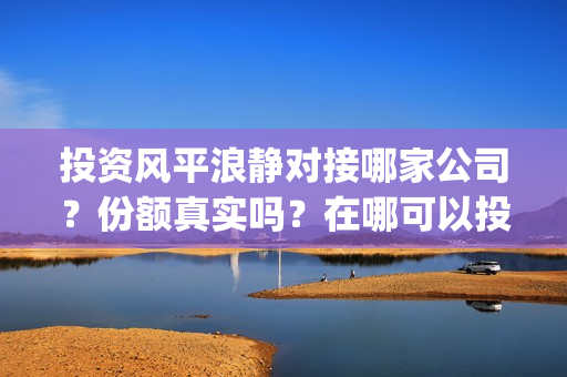 投资风平浪静对接哪家公司？份额真实吗？在哪可以投(投资风平浪静多少钱)