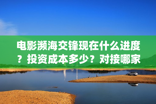 电影濒海交锋现在什么进度？投资成本多少？对接哪家公司？(濒海交锋电影完整在线看)