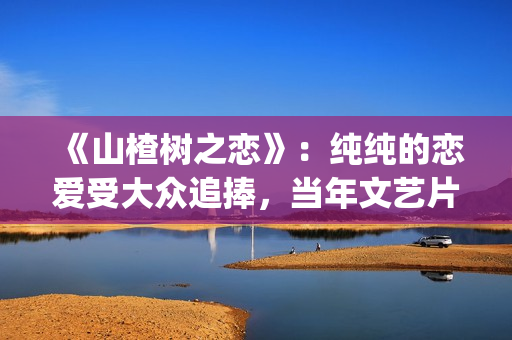 《山楂树之恋》：纯纯的恋爱受大众追捧，当年文艺片票房第一(《山楂树之恋》歌曲)