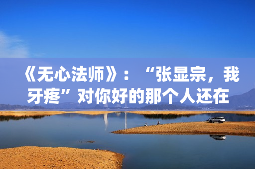 《无心法师》：“张显宗，我牙疼”对你好的那个人还在吗？(无心法师第一季免费观看完整版)