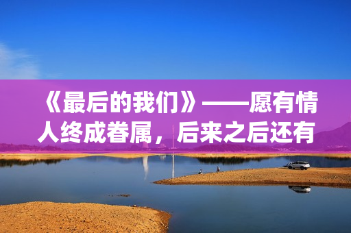 《最后的我们》——愿有情人终成眷属，后来之后还有后来(《最后的我们》动漫结局)