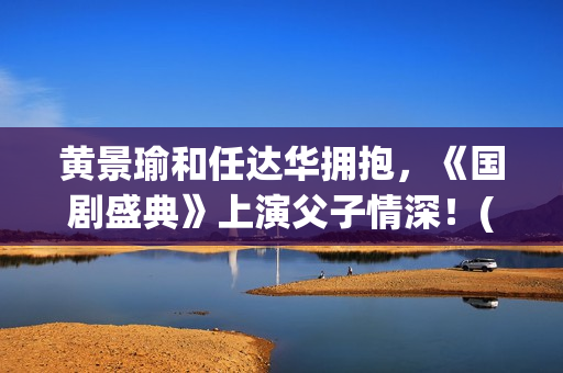 黄景瑜和任达华拥抱，《国剧盛典》上演父子情深！(黄景瑜和任达华的背景故事)