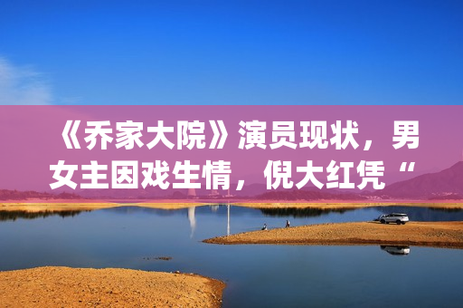 《乔家大院》演员现状，男女主因戏生情，倪大红凭“苏大强”爆红(乔家大院 演职员表)