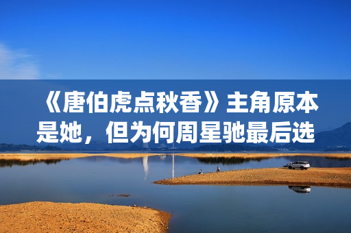 《唐伯虎点秋香》主角原本是她，但为何周星驰最后选巩俐做女一号(唐伯虎点秋香周星驰版)