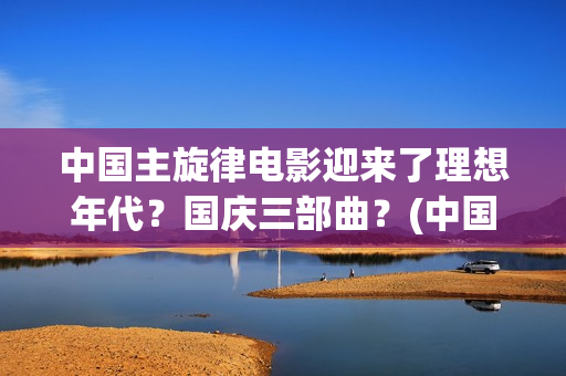 中国主旋律电影迎来了理想年代？国庆三部曲？(中国主旋律影视作品)