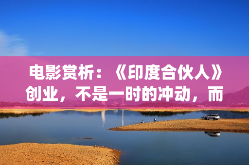 电影赏析：《印度合伙人》创业，不是一时的冲动，而是一种持续的情怀。(印度电影的印象)