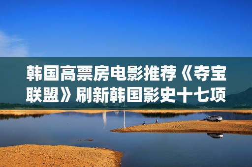 韩国高票房电影推荐《夺宝联盟》刷新韩国影史十七项票房纪录(韩国高票房电影有哪些)