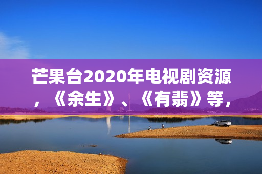 芒果台2020年电视剧资源，《余生》、《有翡》等，你期待哪一部呢(芒果台最新)