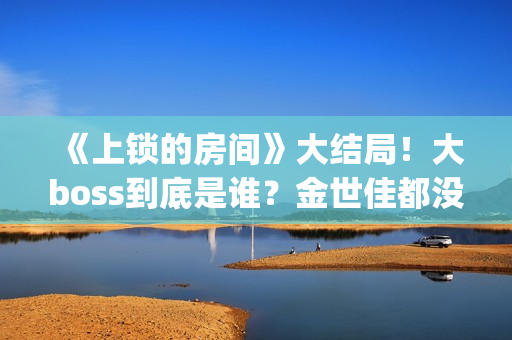 《上锁的房间》大结局！大boss到底是谁？金世佳都没猜到(上锁的房间演员表)