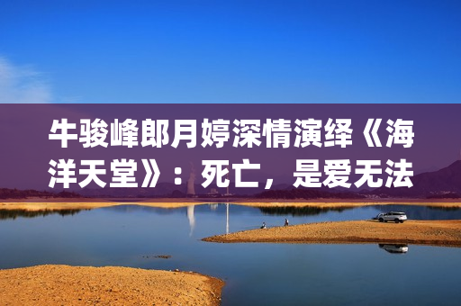 牛骏峰郎月婷深情演绎《海洋天堂》：死亡，是爱无法逾越的鸿沟(郎月婷丈夫)