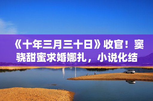 《十年三月三十日》收官！窦骁甜蜜求婚娜扎，小说化结局千篇一律(十年三月三十日丁昂结局)