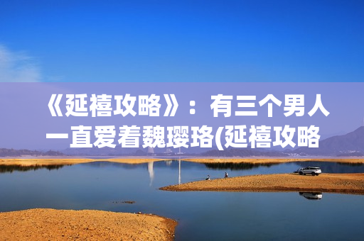 《延禧攻略》：有三个男人一直爱着魏璎珞(延禧攻略在哪个平台可以看)