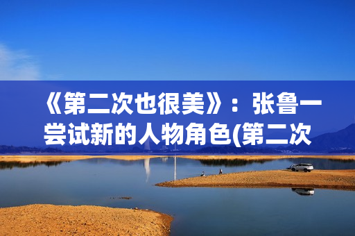 《第二次也很美》：张鲁一尝试新的人物角色(第二次也很美许果的身世)