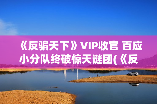《反骗天下》VIP收官 百应小分队终破惊天谜团(《反骗天下》免费观看)