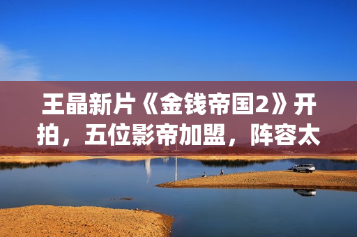 王晶新片《金钱帝国2》开拍，五位影帝加盟，阵容太强大了(王晶新片《金钱》在线看)
