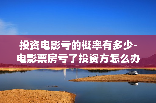 投资电影亏的概率有多少-电影票房亏了投资方怎么办(投资电影亏了)