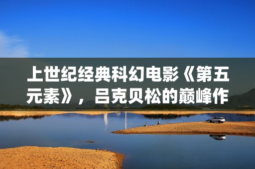 上世纪经典科幻电影《第五元素》，吕克贝松的巅峰作品之一(世界经典科幻电影排行)