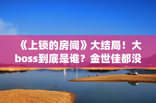 《上锁的房间》大结局！大boss到底是谁？金世佳都没猜到(上锁的房间极乐鸟幕后是谁)