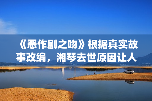 《恶作剧之吻》根据真实故事改编，湘琴去世原因让人悲伤(恶作剧之吻第一部电视剧免费观看)