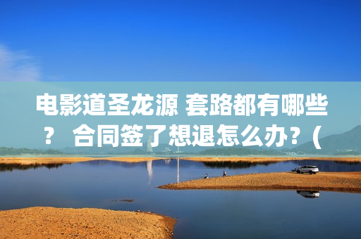 电影道圣龙源 套路都有哪些？ 合同签了想退怎么办？(道圣龙源公司在哪儿)