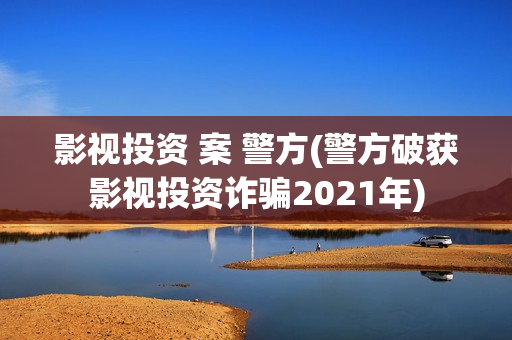 影视投资 案 警方(警方破获影视投资诈骗2021年)