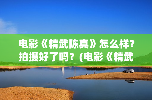 电影《精武陈真》怎么样？拍摄好了吗？(电影《精武陈真》在线看)