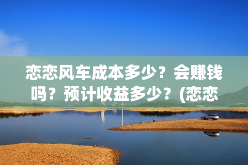 恋恋风车成本多少？会赚钱吗？预计收益多少？(恋恋风车成本多少)