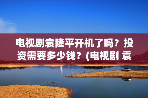 电视剧袁隆平开机了吗？投资需要多少钱？(电视剧 袁隆平)